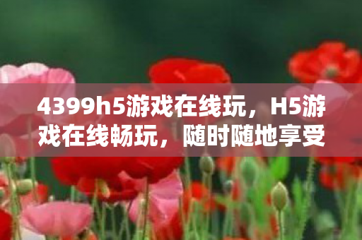 4399h5游戏在线玩，H5游戏在线畅玩，随时随地享受游戏乐趣