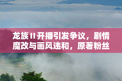 龙族Ⅱ开播引发争议，剧情魔改与画风违和，原著粉丝失望呼声高涨