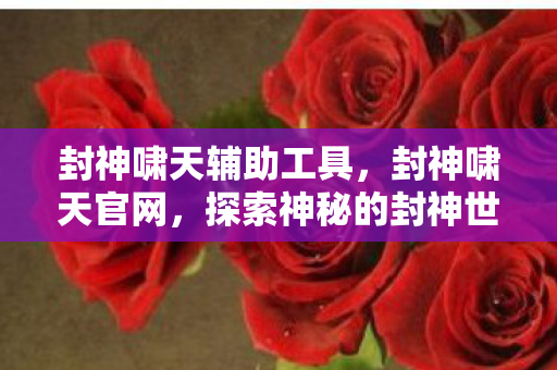 封神啸天辅助工具，封神啸天官网，探索神秘的封神世界