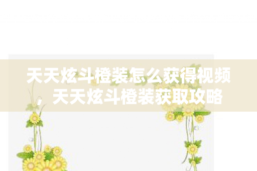 天天炫斗橙装怎么获得视频，天天炫斗橙装获取攻略