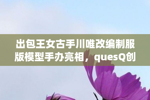 出包王女古手川唯改编制服版模型手办亮相，quesQ创新之作引领潮流