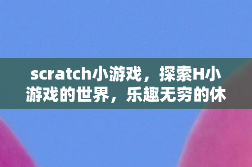 scratch小游戏，探索H小游戏的世界，乐趣无穷的休闲游戏之旅