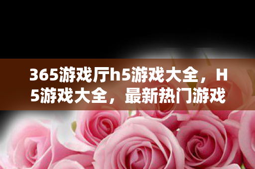 365游戏厅h5游戏大全，H5游戏大全，最新热门游戏推荐与体验指南
