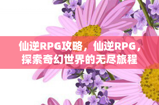仙逆RPG攻略，仙逆RPG，探索奇幻世界的无尽旅程