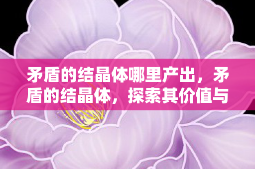 矛盾的结晶体哪里产出，矛盾的结晶体，探索其价值与用途