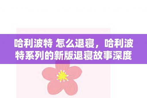哈利波特 怎么退寝，哈利波特系列的新版退寝故事深度解析