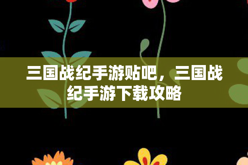 三国战纪手游贴吧，三国战纪手游下载攻略