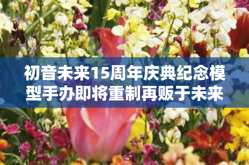 初音未来15周年庆典纪念模型手办即将重制再贩于未来四年