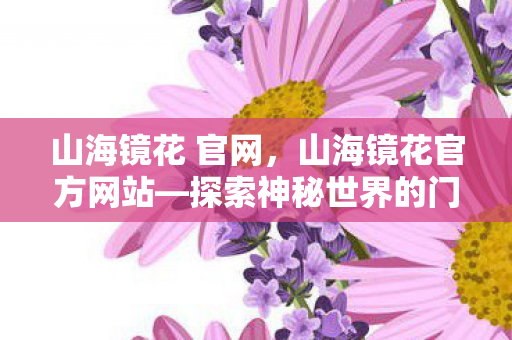 山海镜花 官网，山海镜花官方网站—探索神秘世界的门户