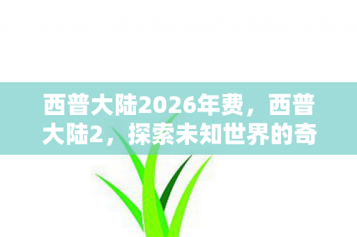 西普大陆2026年费，西普大陆2，探索未知世界的奇幻冒险