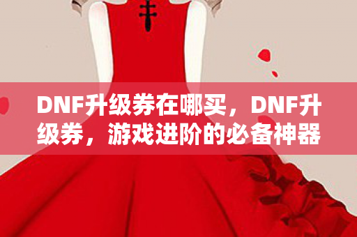 DNF升级券在哪买，DNF升级券，游戏进阶的必备神器