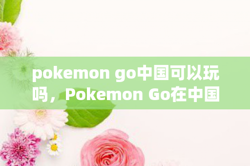 pokemon go中国可以玩吗，Pokemon Go在中国能否畅玩？