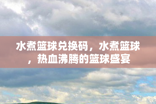 水煮篮球兑换码，水煮篮球，热血沸腾的篮球盛宴