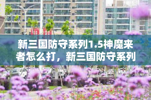 新三国防守系列1.5神魔来者怎么打，新三国防守系列1.5，神魔来者的挑战与战略