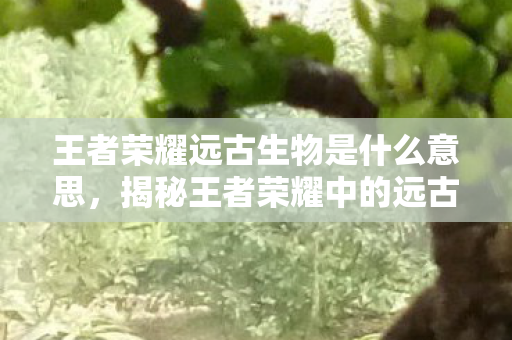 王者荣耀远古生物是什么意思，揭秘王者荣耀中的远古生物