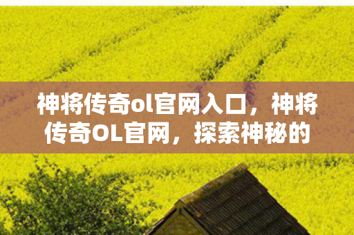 神将传奇ol官网入口，神将传奇OL官网，探索神秘的奇幻世界