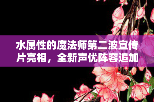 水属性的魔法师第二波宣传片亮相，全新声优阵容追加揭晓