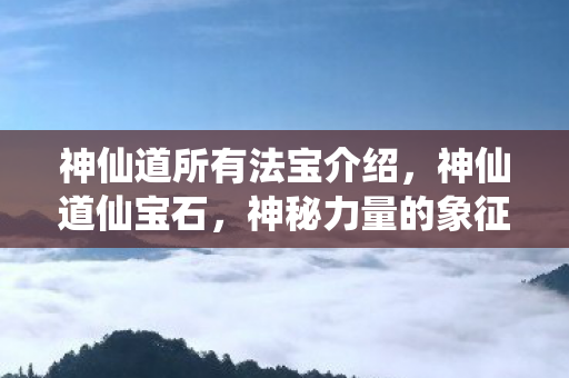 神仙道所有法宝介绍，神仙道仙宝石，神秘力量的象征与传承