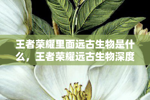 王者荣耀里面远古生物是什么，王者荣耀远古生物深度解析