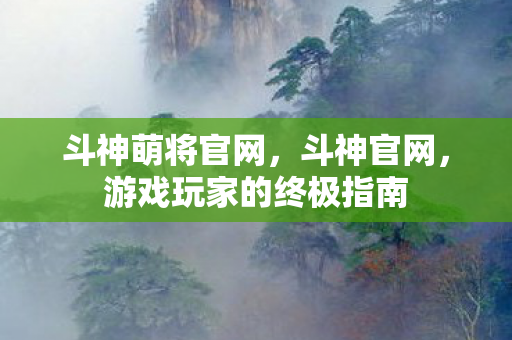 斗神萌将官网，斗神官网，游戏玩家的终极指南