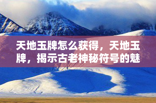 天地玉牌怎么获得，天地玉牌，揭示古老神秘符号的魅力