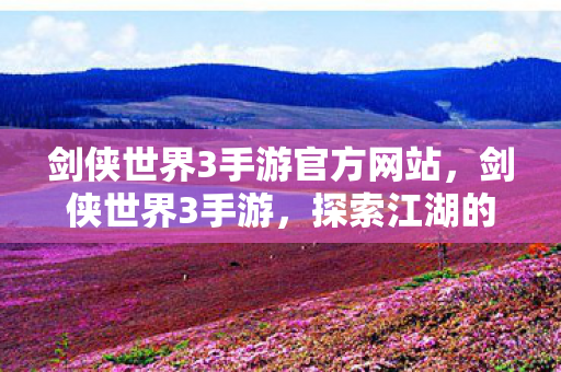 剑侠世界3手游官方网站，剑侠世界3手游，探索江湖的新篇章