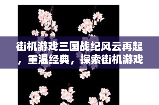 街机游戏三国战纪风云再起，重温经典，探索街机游戏三国战纪的魅力