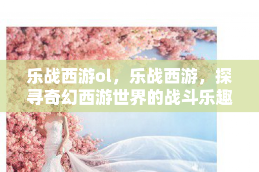 乐战西游ol，乐战西游，探寻奇幻西游世界的战斗乐趣