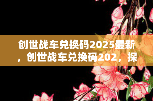 创世战车兑换码2025最新，创世战车兑换码202，探索与获取攻略