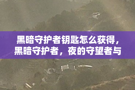 黑暗守护者钥匙怎么获得，黑暗守护者，夜的守望者与世界的隐形卫士