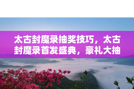 太古封魔录抽奖技巧，太古封魔录首发盛典，豪礼大抽奖，惊喜无限！