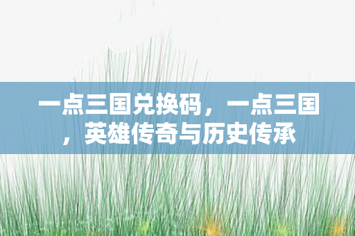 一点三国兑换码，一点三国，英雄传奇与历史传承