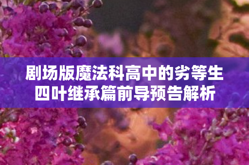 剧场版魔法科高中的劣等生四叶继承篇前导预告解析