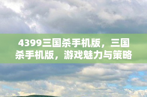 4399三国杀手机版，三国杀手机版，游戏魅力与策略体验