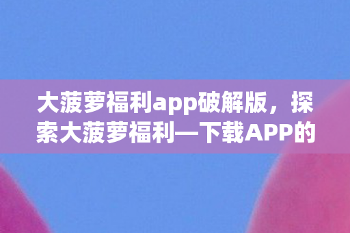 大菠萝福利app破解版，探索大菠萝福利—下载APP的新体验