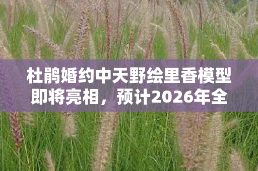 杜鹃婚约中天野绘里香模型即将亮相，预计2026年全新贩售