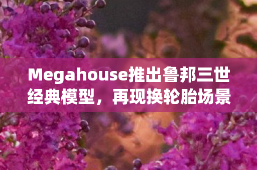 Megahouse推出鲁邦三世经典模型，再现换轮胎场景