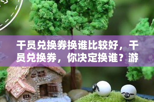 干员兑换券换谁比较好，干员兑换券，你决定换谁？游戏角色选择攻略