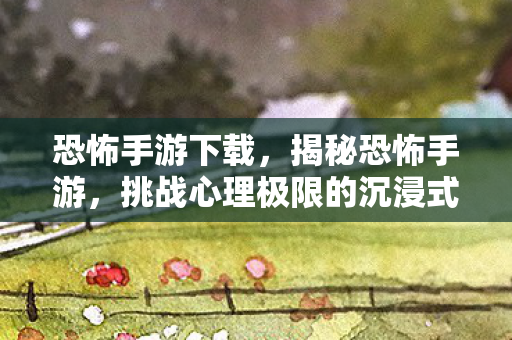 恐怖手游下载，揭秘恐怖手游，挑战心理极限的沉浸式体验