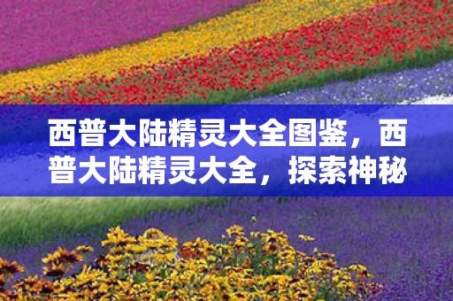 西普大陆精灵大全图鉴，西普大陆精灵大全，探索神秘世界的奇幻生物