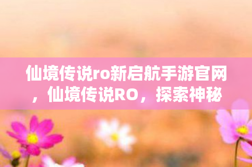 仙境传说ro新启航手游官网，仙境传说RO，探索神秘世界的奇幻之旅