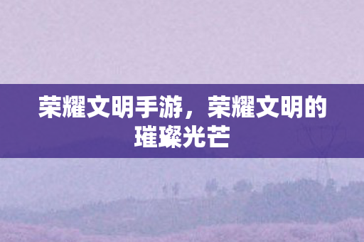 荣耀文明手游，荣耀文明的璀璨光芒