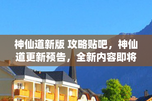 神仙道新版 攻略贴吧，神仙道更新预告，全新内容即将上线