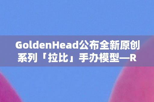 GoldenHead公布全新原创系列「拉比」手办模型—Rurudo系列全新篇章揭晓