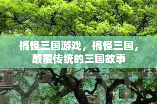 搞怪三国游戏，搞怪三国，颠覆传统的三国故事