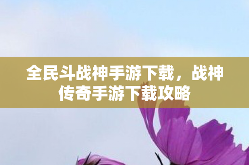 全民斗战神手游下载，战神传奇手游下载攻略