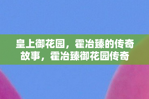 皇上御花园，霍冶臻的传奇故事，霍冶臻御花园传奇