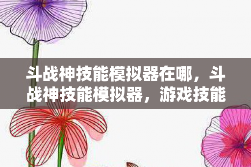 斗战神技能模拟器在哪，斗战神技能模拟器，游戏技能体验的新窗口