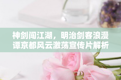 神剑闯江湖，明治剑客浪漫谭京都风云激荡宣传片解析