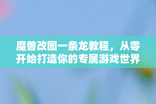魔兽改图一条龙教程，从零开始打造你的专属游戏世界，从零开始打造专属游戏世界，魔兽改图一条龙教程